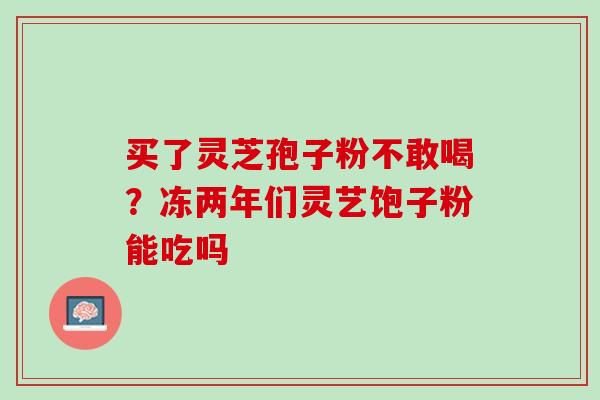 买了灵芝孢子粉不敢喝？冻两年们灵艺饱子粉能吃吗