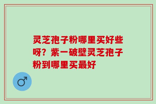 灵芝孢子粉哪里买好些呀?紫一破壁灵芝孢子粉到哪里买好 灵芝孢子粉哪里买好些呀?紫一破壁灵芝孢子粉到哪里买好