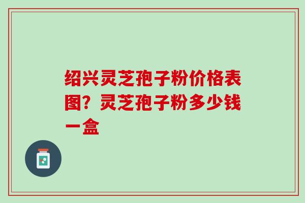 绍兴灵芝孢子粉价格表图？灵芝孢子粉多少钱一盒