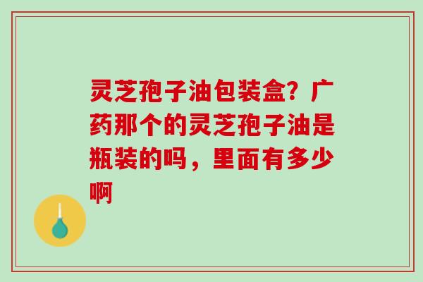 灵芝孢子油包装盒?广药那个的灵芝孢子油是瓶装的吗,里面有多少啊 灵芝孢子油包装盒?广药那个的灵芝孢子油是瓶装的吗,里面有多少啊