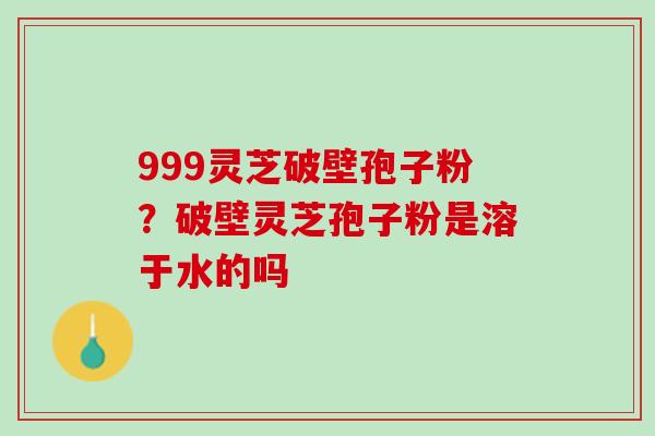 999灵芝破壁孢子粉？破壁灵芝孢子粉是溶于水的吗