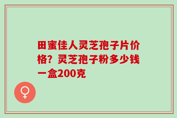 田蜜佳人灵芝孢子片价格?灵芝孢子粉多少钱一盒200克 田蜜佳人灵芝孢子片价格?灵芝孢子粉多少钱一盒200克