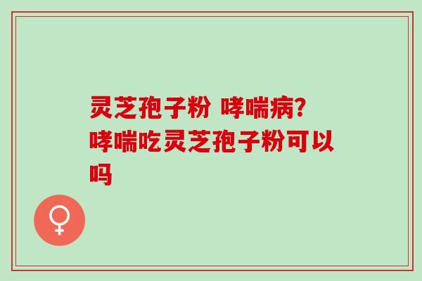 灵芝孢子粉 哮喘病？哮喘吃灵芝孢子粉可以吗