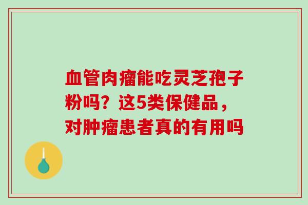 血管肉瘤能吃灵芝孢子粉吗？这5类保健品，对肿瘤患者真的有用吗