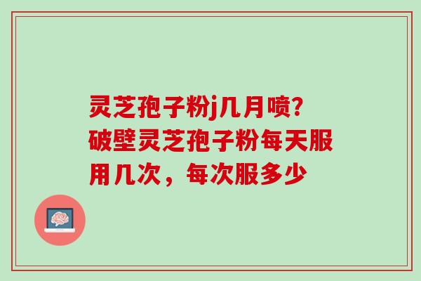 灵芝孢子粉j几月喷？破壁灵芝孢子粉每天服用几次，每次服多少