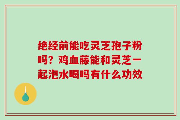 绝经前能吃灵芝孢子粉吗？鸡血藤能和灵芝一起泡水喝吗有什么功效