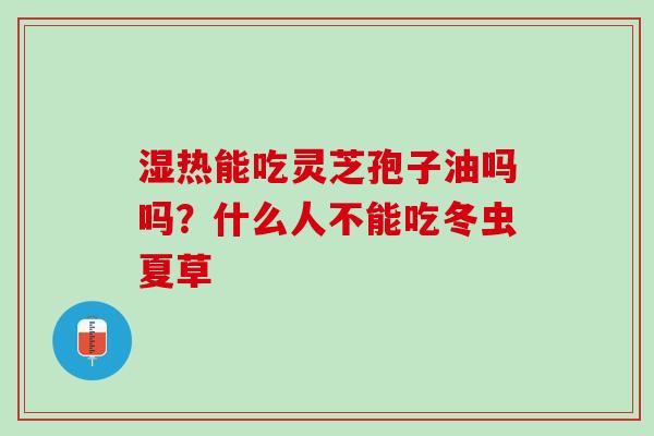 湿热能吃灵芝孢子油吗吗?什么人不能吃冬虫夏草 湿热能吃灵芝孢子油吗吗?什么人不能吃冬虫夏草