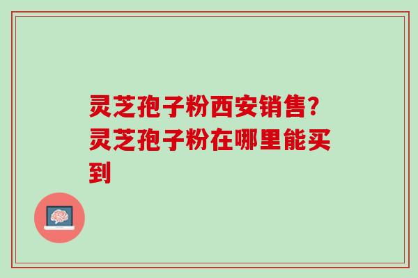 灵芝孢子粉西安销售？灵芝孢子粉在哪里能买到