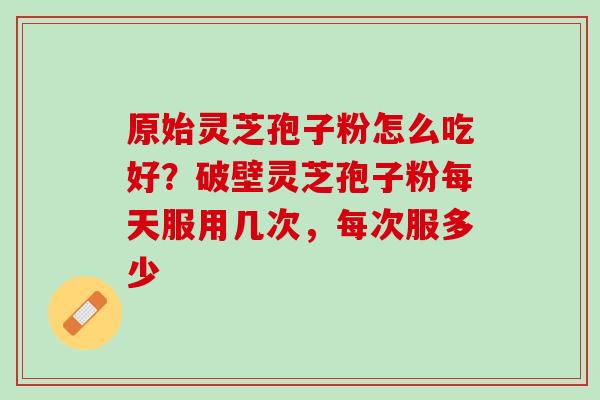 原始灵芝孢子粉怎么吃好？破壁灵芝孢子粉每天服用几次，每次服多少