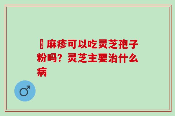 菉麻疹可以吃灵芝孢子粉吗？灵芝主要治什么病