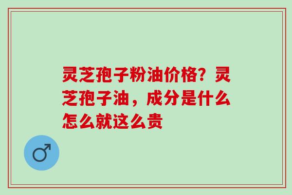 灵芝孢子粉油价格？灵芝孢子油，成分是什么怎么就这么贵