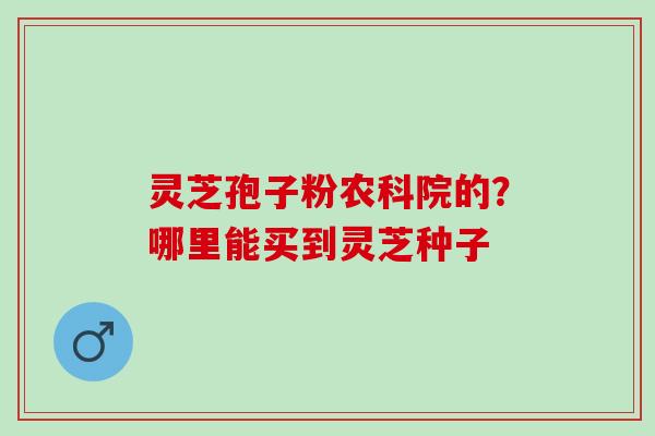 灵芝孢子粉农科院的？哪里能买到灵芝种子