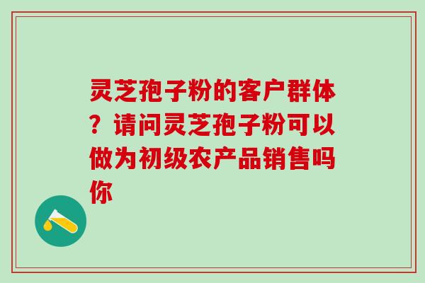 灵芝孢子粉的客户群体?请问灵芝孢子粉可以做为初级农产品销售吗你 灵芝孢子粉的客户群体?请问灵芝孢子粉可以做为初级农产品销售吗你