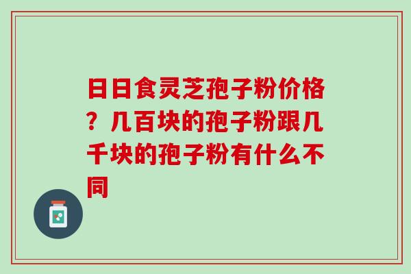 日日食灵芝孢子粉价格?几百块的孢子粉跟几千块的孢子粉有什么不同 日日食灵芝孢子粉价格?几百块的孢子粉跟几千块的孢子粉有什么不同