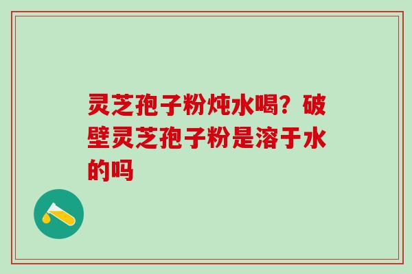 灵芝孢子粉炖水喝？破壁灵芝孢子粉是溶于水的吗