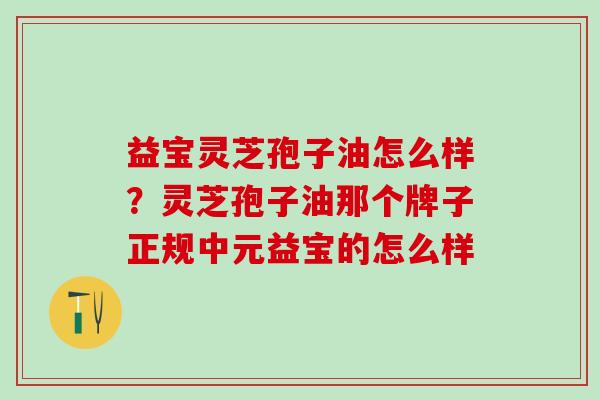 益宝灵芝孢子油怎么样?灵芝孢子油那个牌子正规中元益宝的怎么样 益宝灵芝孢子油怎么样?灵芝孢子油那个牌子正规中元益宝的怎么样