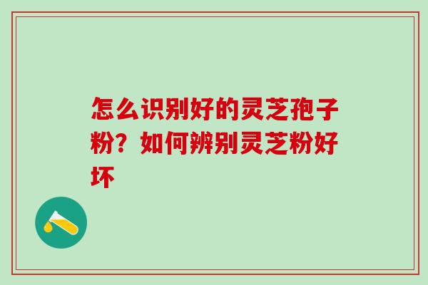 怎么识别好的灵芝孢子粉?如何辨别灵芝粉好坏 怎么识别好的灵芝孢子粉?如何辨别灵芝粉好坏