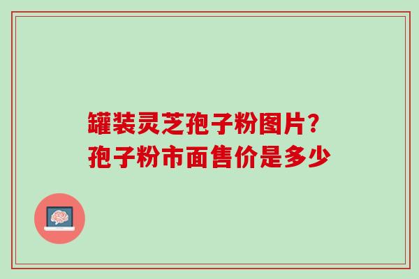 罐装灵芝孢子粉图片？孢子粉市面售价是多少