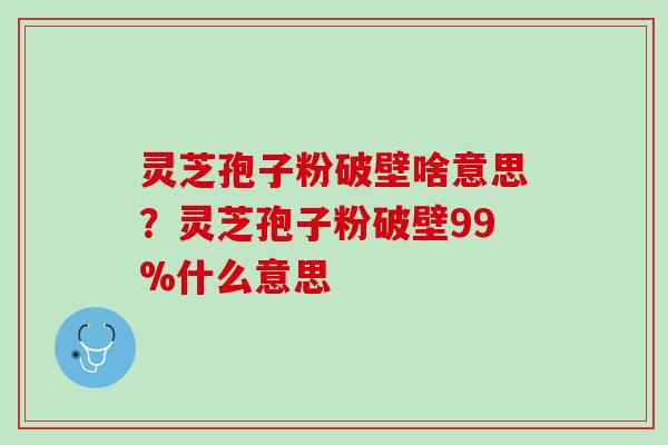 灵芝孢子粉破壁啥意思？灵芝孢子粉破壁99%什么意思