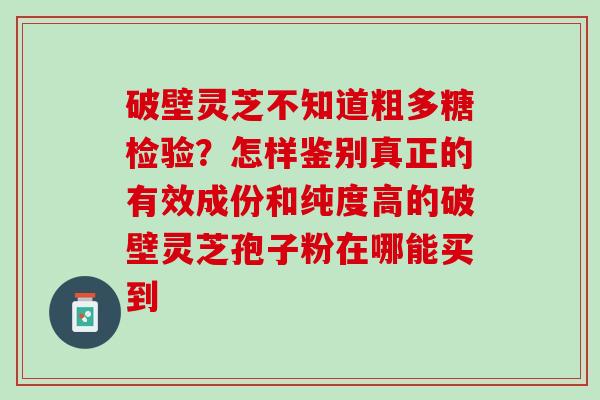 破壁灵芝不知道粗多糖检验？怎样鉴别真正的有效成份和纯度高的破壁灵芝孢子粉在哪能买到