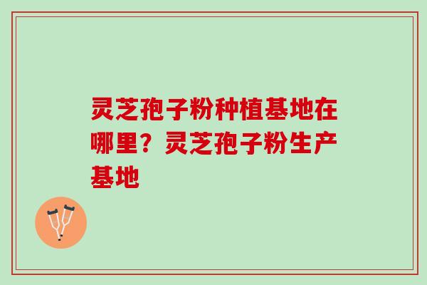 灵芝孢子粉种植基地在哪里？灵芝孢子粉生产基地