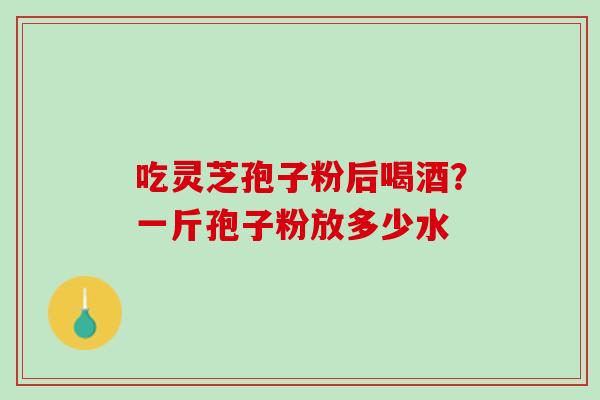 吃灵芝孢子粉后喝酒？一斤孢子粉放多少水