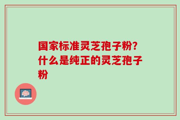 国家标准灵芝孢子粉?什么是纯正的灵芝孢子粉 国家标准灵芝孢子粉?什么是纯正的灵芝孢子粉