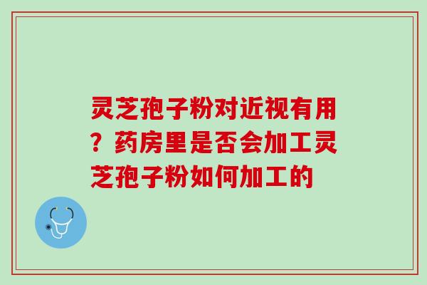 灵芝孢子粉对近视有用？药房里是否会加工灵芝孢子粉如何加工的
