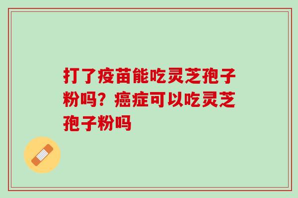 打了疫苗能吃灵芝孢子粉吗?症可以吃灵芝孢子粉吗 打了疫苗能吃灵芝孢子粉吗?症可以吃灵芝孢子粉吗