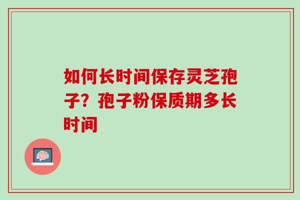 如何长时间保存灵芝孢子？孢子粉保质期多长时间