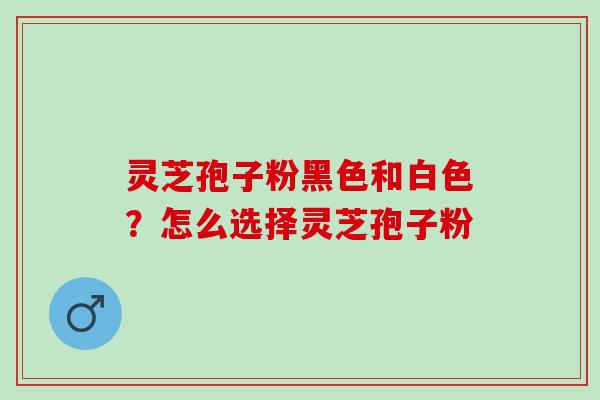 灵芝孢子粉黑色和白色？怎么选择灵芝孢子粉