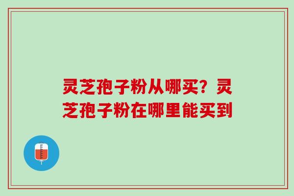灵芝孢子粉从哪买?灵芝孢子粉在哪里能买到 灵芝孢子粉从哪买?灵芝孢子粉在哪里能买到