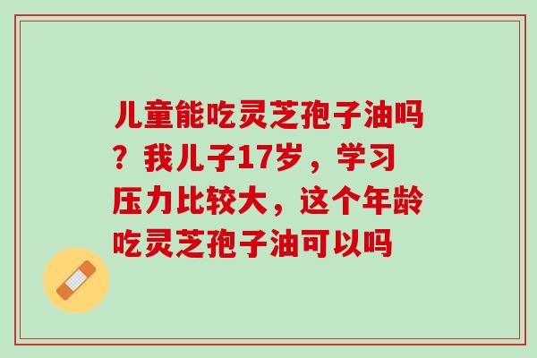 儿童能吃灵芝孢子油吗？我儿子17岁，学习压力比较大，这个年龄吃灵芝孢子油可以吗
