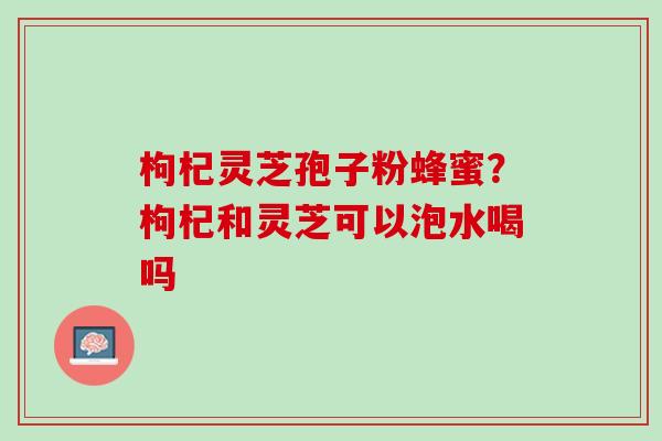 枸杞灵芝孢子粉蜂蜜？枸杞和灵芝可以泡水喝吗