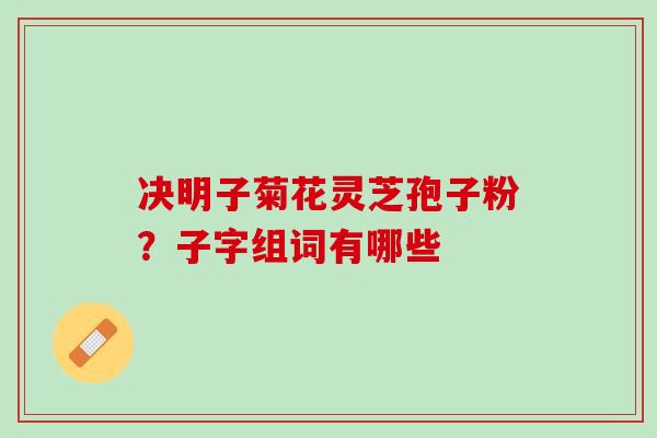 决明子菊花灵芝孢子粉？子字组词有哪些