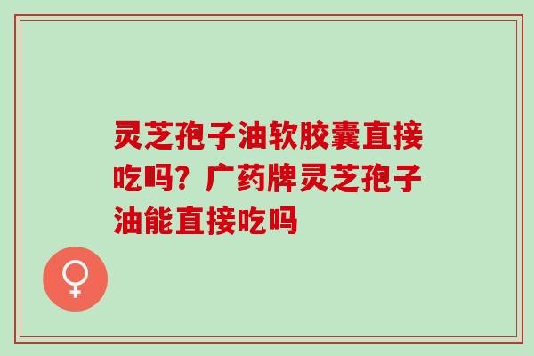 灵芝孢子油软胶囊直接吃吗？广药牌灵芝孢子油能直接吃吗