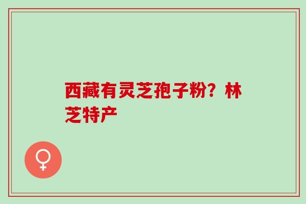 西藏有灵芝孢子粉?林芝特产 西藏有灵芝孢子粉?林芝特产