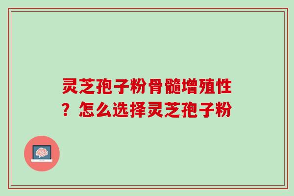 灵芝孢子粉骨髓增殖性?怎么选择灵芝孢子粉 灵芝孢子粉骨髓增殖性?怎么选择灵芝孢子粉
