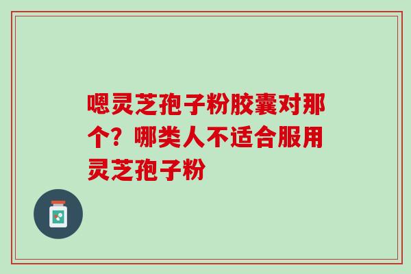 嗯灵芝孢子粉胶囊对那个？哪类人不适合服用灵芝孢子粉
