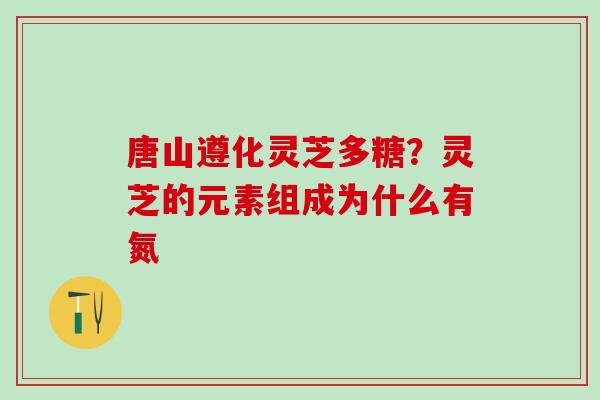 唐山遵化灵芝多糖？灵芝的元素组成为什么有氮