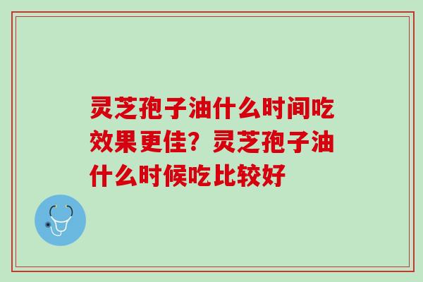 灵芝孢子油什么时间吃效果更佳？灵芝孢子油什么时候吃比较好