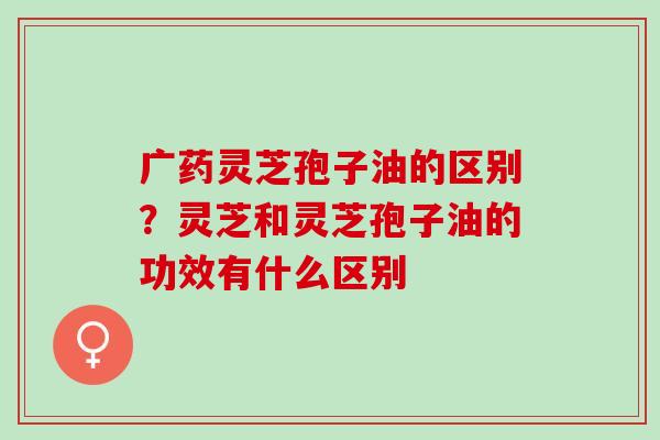 广药灵芝孢子油的区别？灵芝和灵芝孢子油的功效有什么区别