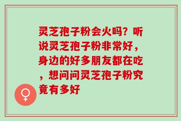 灵芝孢子粉会火吗？听说灵芝孢子粉非常好，身边的好多朋友都在吃，想问问灵芝孢子粉究竟有多好