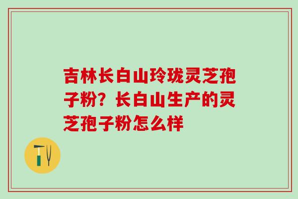 吉林长白山玲珑灵芝孢子粉？长白山生产的灵芝孢子粉怎么样