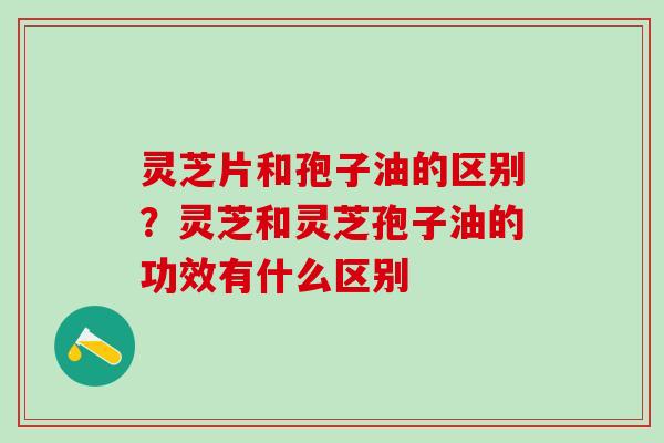 灵芝片和孢子油的区别？灵芝和灵芝孢子油的功效有什么区别