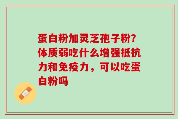 蛋白粉加灵芝孢子粉？体质弱吃什么增强抵抗力和免疫力，可以吃蛋白粉吗