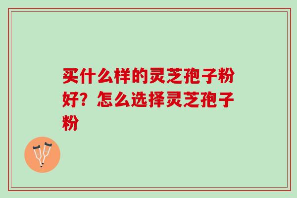 买什么样的灵芝孢子粉好?怎么选择灵芝孢子粉 买什么样的灵芝孢子粉好?怎么选择灵芝孢子粉
