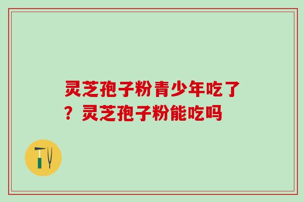 灵芝孢子粉青少年吃了？灵芝孢子粉能吃吗