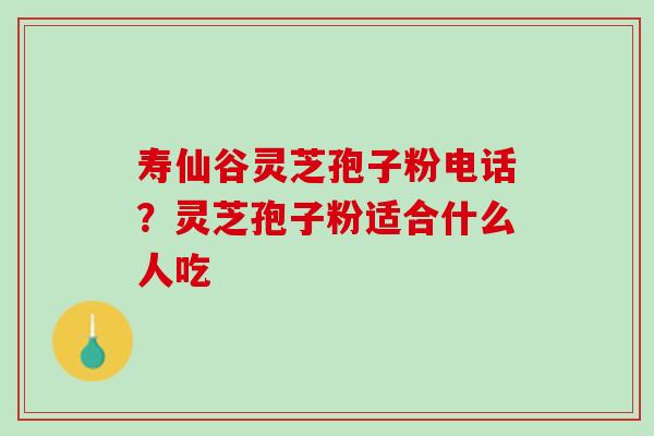 寿仙谷灵芝孢子粉电话?灵芝孢子粉适合什么人吃 寿仙谷灵芝孢子粉电话?灵芝孢子粉适合什么人吃