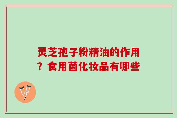 灵芝孢子粉精油的作用？食用菌化妆品有哪些